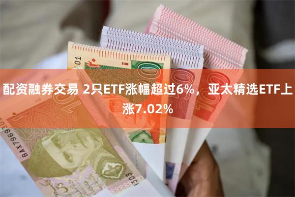 配资融券交易 2只ETF涨幅超过6%，亚太精选ETF上涨7.02%