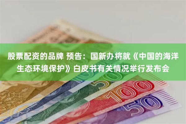 股票配资的品牌 预告：国新办将就《中国的海洋生态环境保护》白皮书有关情况举行发布会