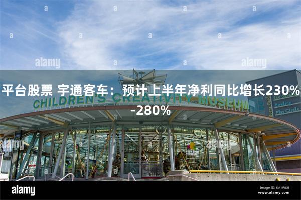 平台股票 宇通客车：预计上半年净利同比增长230%-280%