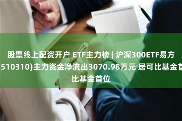 股票线上配资开户 ETF主力榜 | 沪深300ETF易方达(510310)主力资金净流出3070.98万元 居可比基金首位