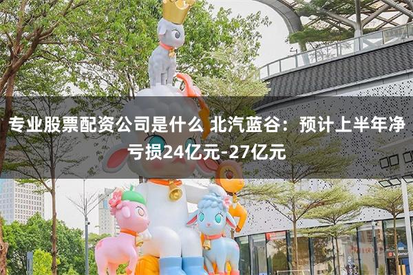 专业股票配资公司是什么 北汽蓝谷：预计上半年净亏损24亿元-27亿元