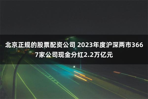 北京正规的股票配资公司 2023年度沪深两市3667家公司现金分红2.2万亿元