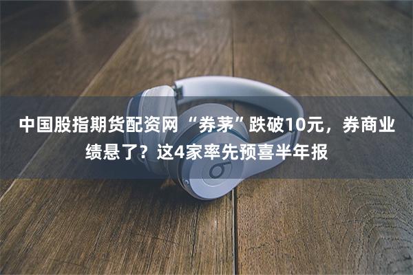 中国股指期货配资网 “券茅”跌破10元，券商业绩悬了？这4家率先预喜半年报