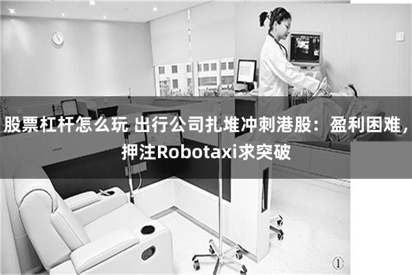 股票杠杆怎么玩 出行公司扎堆冲刺港股：盈利困难，押注Robotaxi求突破