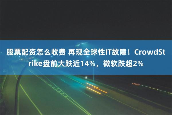 股票配资怎么收费 再现全球性IT故障！CrowdStrike盘前大跌近14%，微软跌超2%