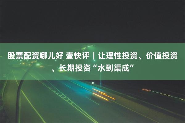 股票配资哪儿好 壹快评｜让理性投资、价值投资、长期投资“水到渠成”