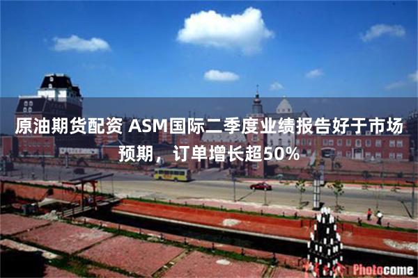 原油期货配资 ASM国际二季度业绩报告好于市场预期，订单增长超50%