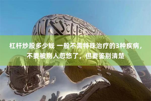 杠杆炒股多少钱 一般不需特殊治疗的3种疾病，不要被别人忽悠了，但要鉴别清楚