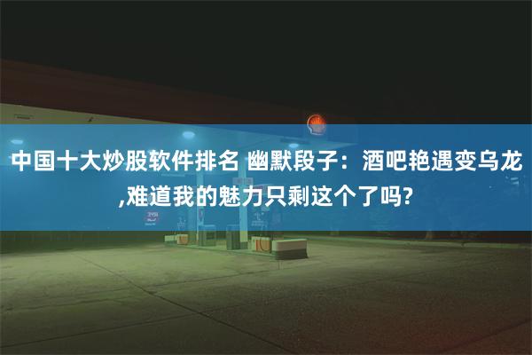 中国十大炒股软件排名 幽默段子：酒吧艳遇变乌龙,难道我的魅力只剩这个了吗?