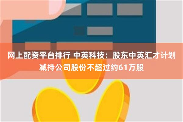 网上配资平台排行 中英科技：股东中英汇才计划减持公司股份不超过约61万股