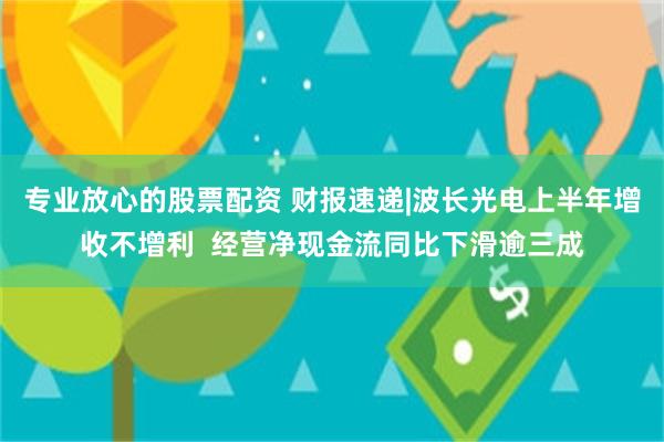 专业放心的股票配资 财报速递|波长光电上半年增收不增利  经营净现金流同比下滑逾三成