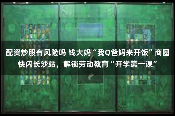 配资炒股有风险吗 钱大妈“我Q爸妈来开饭”商圈快闪长沙站，解锁劳动教育“开学第一课”