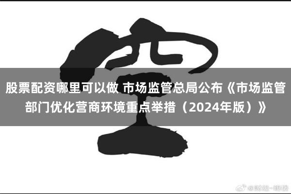 股票配资哪里可以做 市场监管总局公布《市场监管部门优化营商环境重点举措（2024年版）》