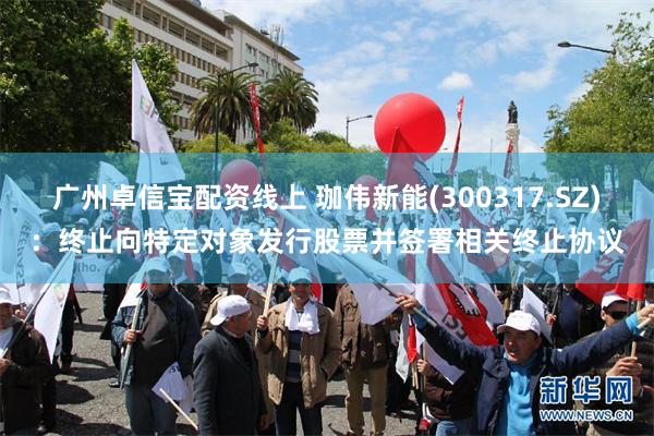 广州卓信宝配资线上 珈伟新能(300317.SZ)：终止向特定对象发行股票并签署相关终止协议