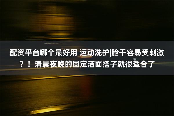 配资平台哪个最好用 运动洗护|脸干容易受刺激？！清晨夜晚的固定洁面搭子就很适合了