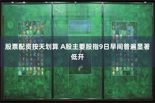 股票配资按天划算 A股主要股指9日早间普遍显著低开