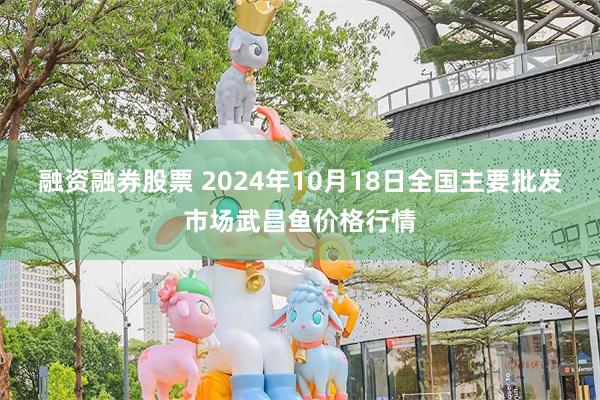 融资融券股票 2024年10月18日全国主要批发市场武昌鱼价格行情