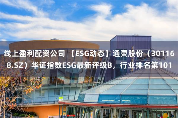 线上盈利配资公司 【ESG动态】通灵股份（301168.SZ）华证指数ESG最新评级B，行业排名第101