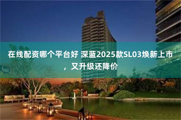 在线配资哪个平台好 深蓝2025款SL03焕新上市，又升级还降价