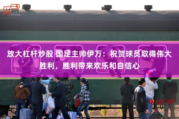 放大杠杆炒股 国足主帅伊万：祝贺球员取得伟大胜利，胜利带来欢乐和自信心