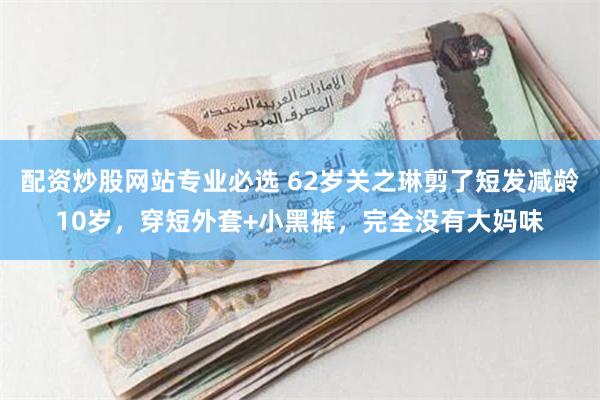 配资炒股网站专业必选 62岁关之琳剪了短发减龄10岁，穿短外套+小黑裤，完全没有大妈味