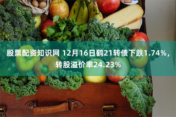 股票配资知识网 12月16日鹤21转债下跌1.74%，转股溢价率24.23%