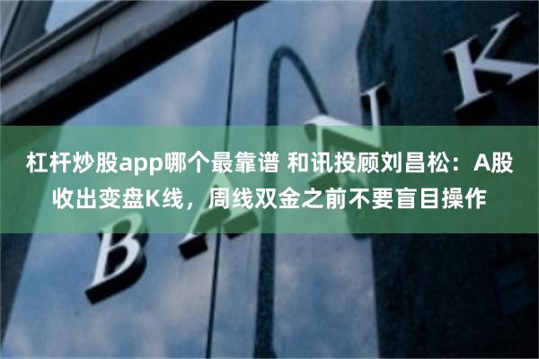 杠杆炒股app哪个最靠谱 和讯投顾刘昌松：A股收出变盘K线，周线双金之前不要盲目操作