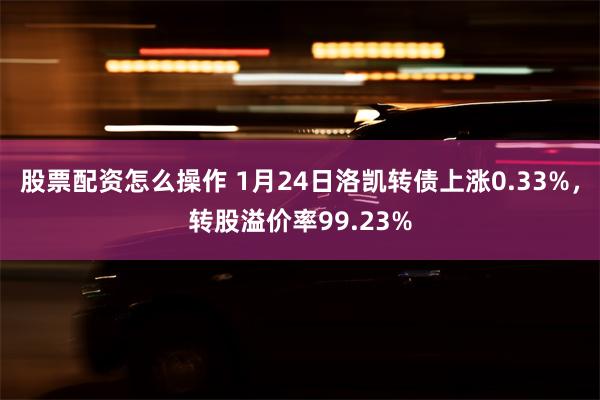 股票配资怎么操作 1月24日洛凯转债上涨0.33%，转股溢价率99.23%