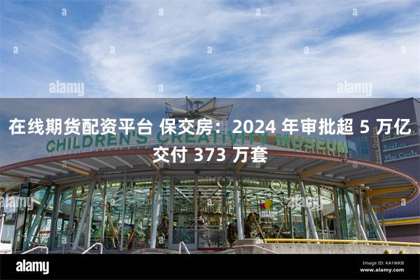 在线期货配资平台 保交房：2024 年审批超 5 万亿交付 373 万套