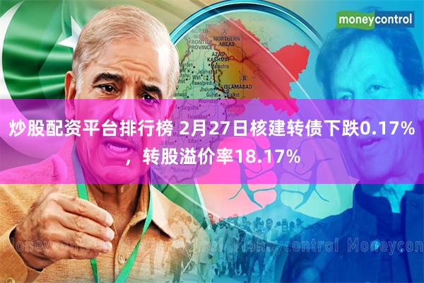 炒股配资平台排行榜 2月27日核建转债下跌0.17%，转股溢价率18.17%