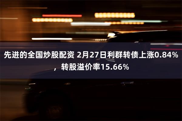 先进的全国炒股配资 2月27日利群转债上涨0.84%，转股溢价率15.66%