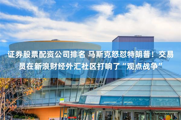 证券股票配资公司排名 马斯克怒怼特朗普！交易员在新浪财经外汇社区打响了“观点战争”